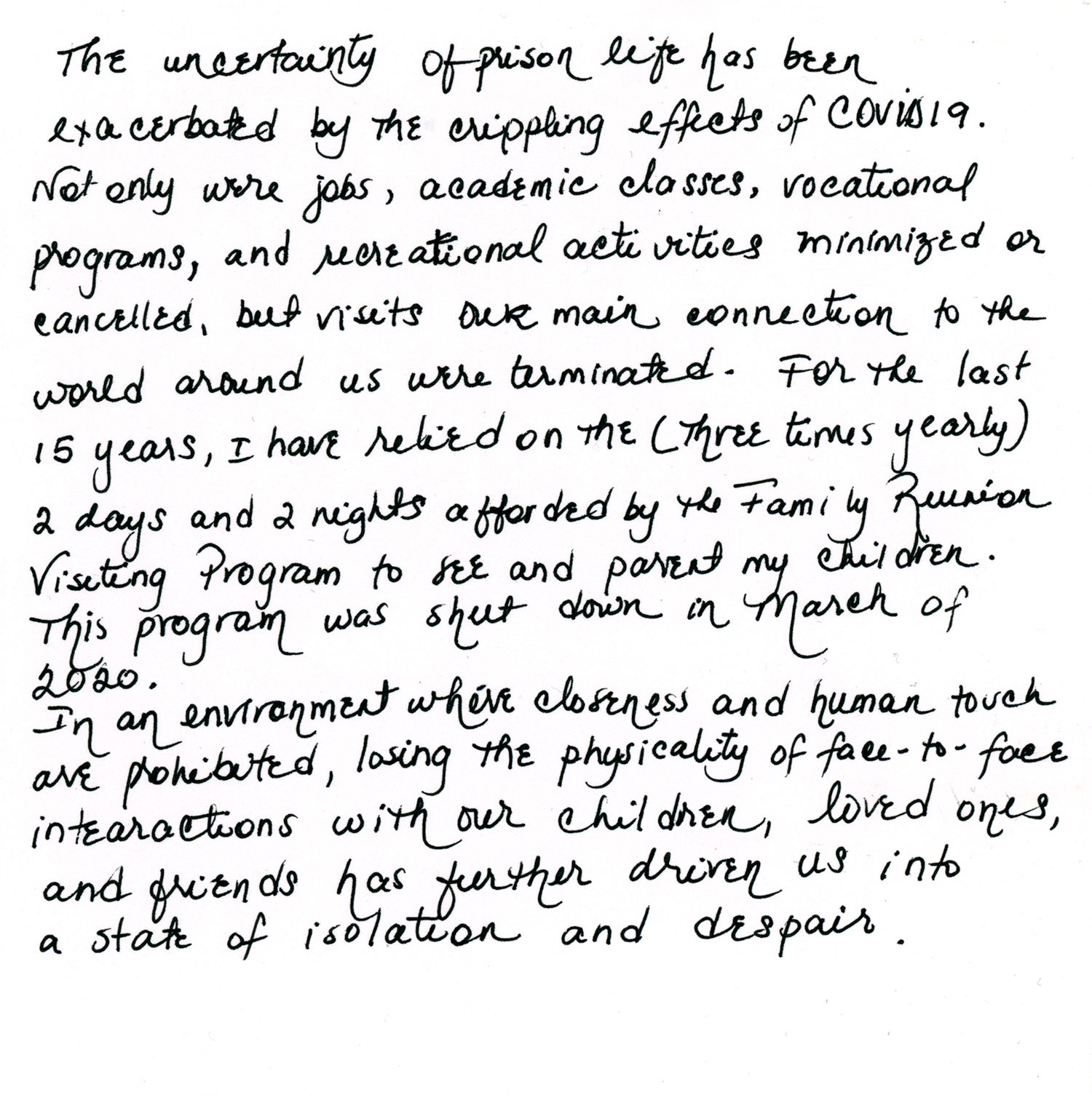 A handwritten note from Assia: “The uncertainty of prison life has been exacerbated by the crippling effects of COVID 19. Not only were jobs, academic classes, vocational programs, and recreational activities minimized or cancelled, but visits—our main connection to the world around us — were terminated. For the last 15 years, I have relied on the four-times-a year 2 days and 2 nights afforded by the Family Reunion Visiting Program to see and parent my children. This program was shut down in March of 2020. In an environment where closeness and human touch are prohibited, losing the physicality of face-to-face interactions with our children, loved ones, and friends has further driven us into a state of isolation and despair.”