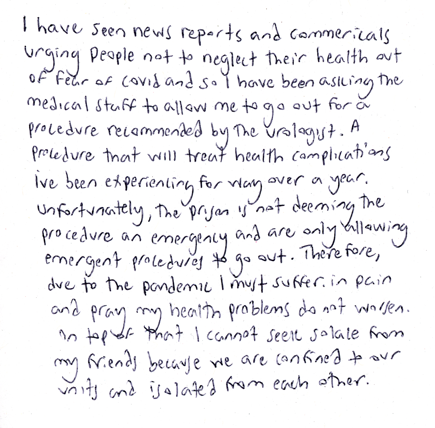 A handwritten note from Taylor: “I have seen news reports and commercials urging people not to neglect their health out of fear of covid and so I have been asking the medical staff to allow me to go out for a procedure recommended by the urologist—a procedure that will treat health complications I've been experiencing for way over a year. Unfortunately, the prison is not deeming the procedure an emergency and are only allowing emergent procedures to go out. Therefore, due to the pandemic I must suffer in pain and pray my health problems do not worsen. On top of that I cannot seek solace from my friends because we are confined to our units and isolated from each other.”
