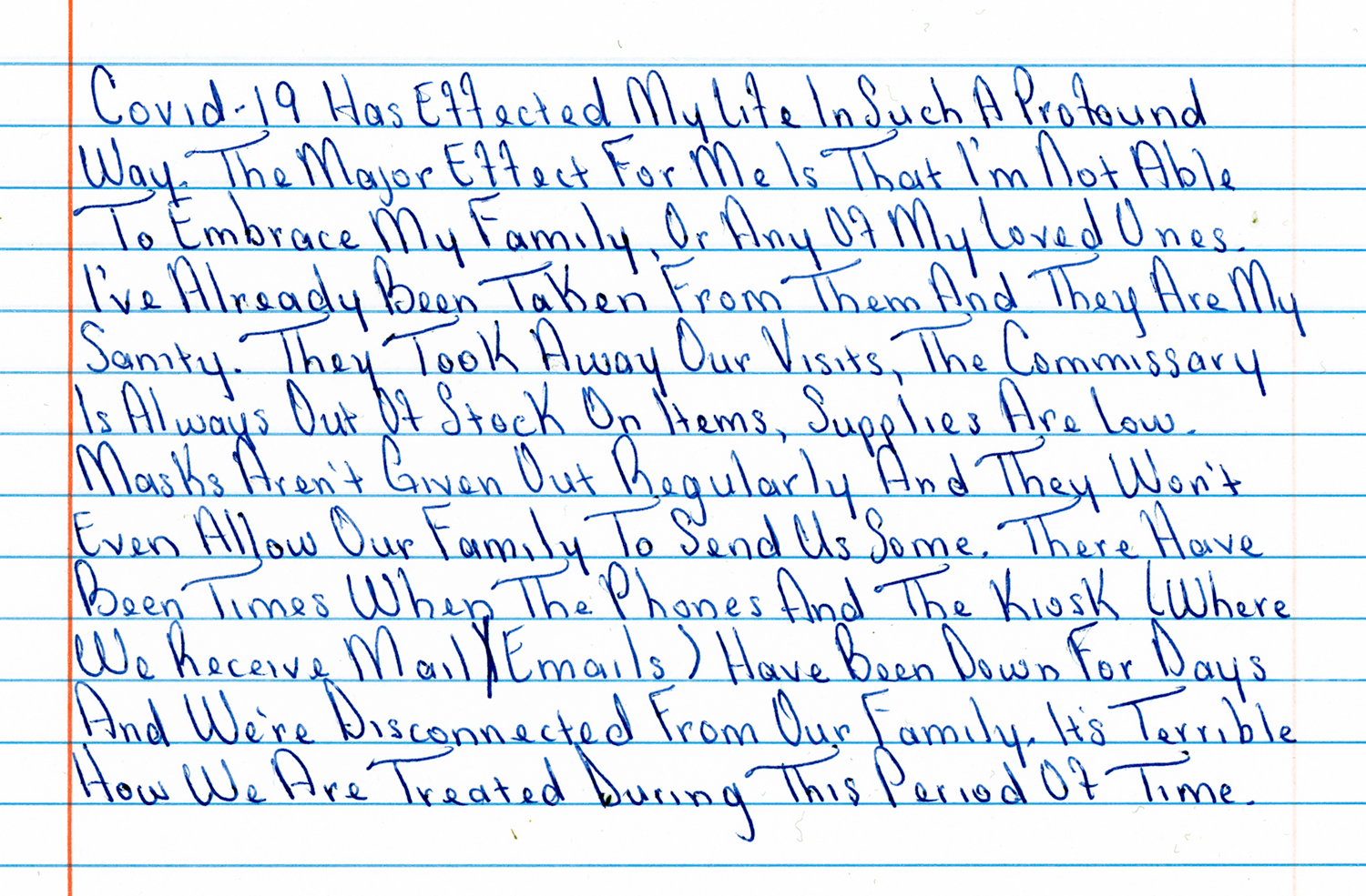 Handwritten note from Tiana: “Covid-19 has effected my life in such a profound way. The major effect for me is that
I'm not able to embrace my family, or any of my loved ones. I've already been taken
from them and they're my sanity. They took away our visits, the commissary is always
out of stock on items, supplies are low. Masks aren't given out regularly and they won't
even allow out family to send us some. There have been times when the phones and
the kiosk (where we receive email) have been down for days and we're disconnected
from our family. It’s terrible how we are treated during this period of time.”