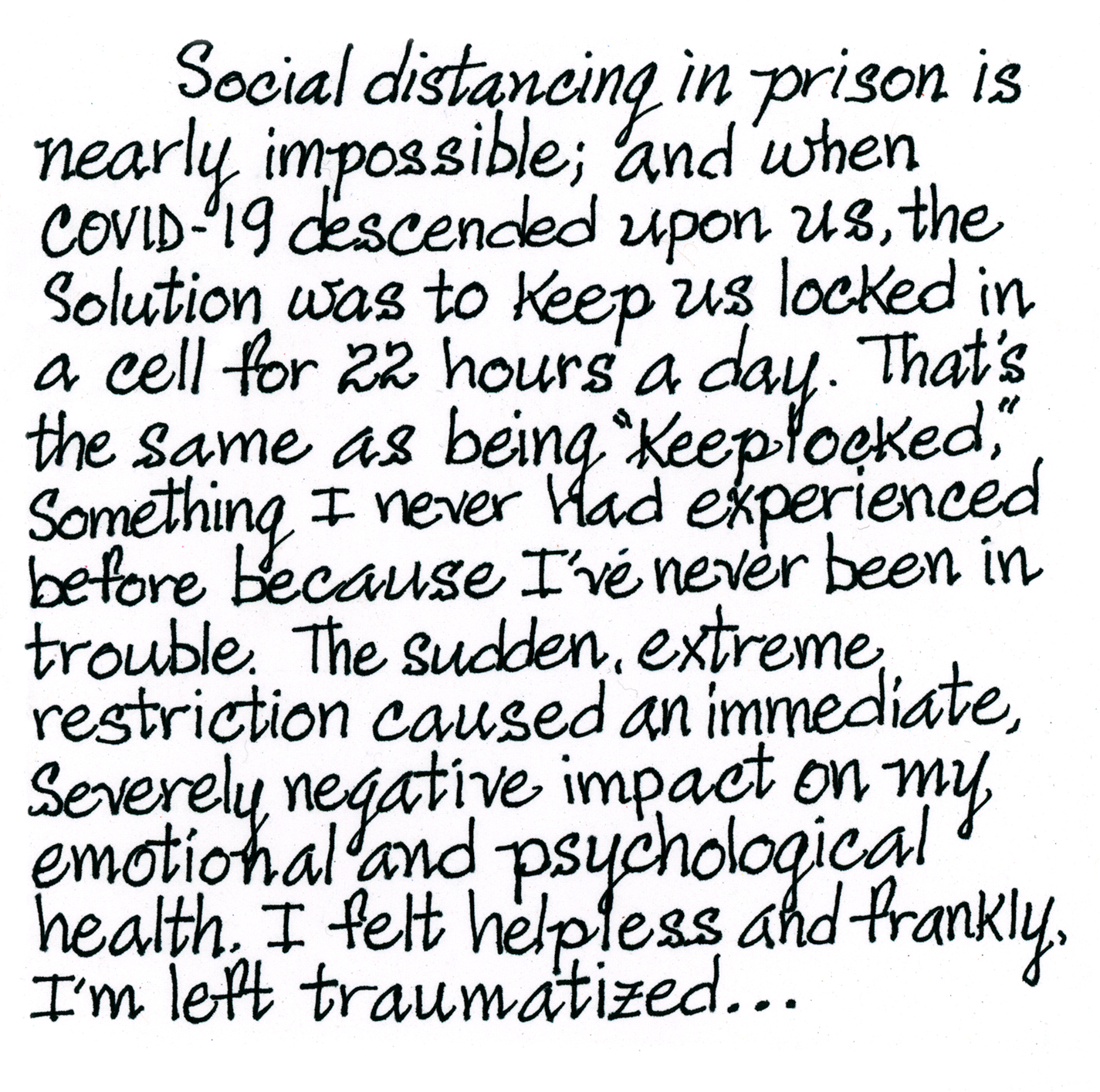 A handwritten note from Trinity: “Social distancing in prison is nearly impossible, so the solution has been to keep us locked in a cell 22 hours a day. That’s the same as being “keeplocked,” something I never had experienced before because I’ve never been in trouble. The sudden, extreme restriction caused an immediate, severely negative impact on my emotional and psychological health. I feel helpless and frankly, traumatized…”
